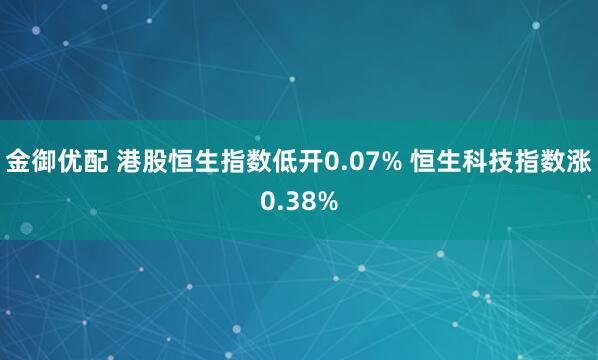 金御优配 港股恒生指数低开0.07% 恒生科技指数涨0.38%