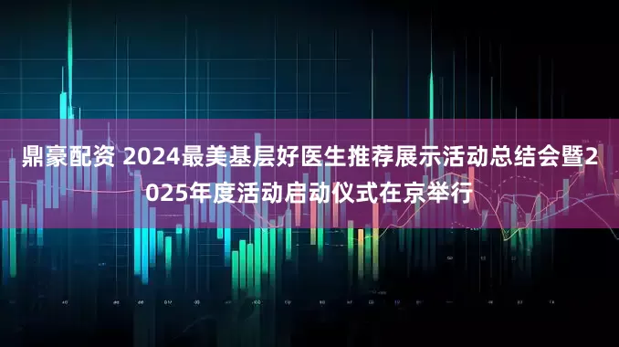 鼎豪配资 2024最美基层好医生推荐展示活动总结会暨2025年度活动启动仪式在京举行