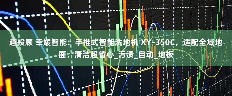 趣投顾 幸媛智能：手推式智能洗地机 XY-350C，适配全域地面，清洁超省心_污渍_自动_地板