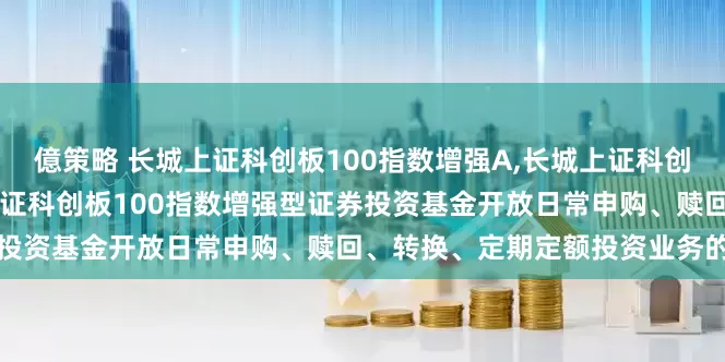 億策略 长城上证科创板100指数增强A,长城上证科创板100指数增强C: 长城上证科创板100指数增强型证券投资基金开放日常申购、赎回、转换、定期定额投资业务的公告