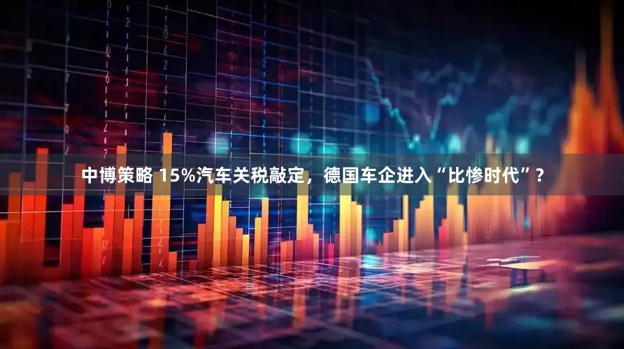 中博策略 15%汽车关税敲定，德国车企进入“比惨时代”？