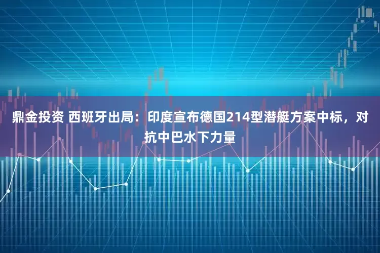 鼎金投资 西班牙出局：印度宣布德国214型潜艇方案中标，对抗中巴水下力量