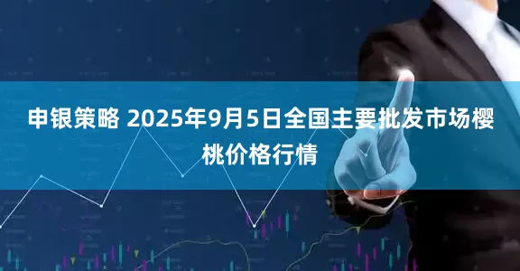 申银策略 2025年9月5日全国主要批发市场樱桃价格行情