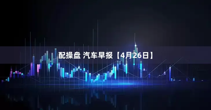 配操盘 汽车早报【4月26日】