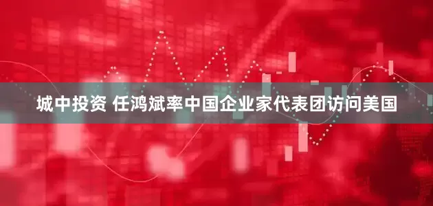 城中投资 任鸿斌率中国企业家代表团访问美国