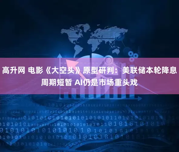 高升网 电影《大空头》原型研判：美联储本轮降息周期短暂 AI仍是市场重头戏