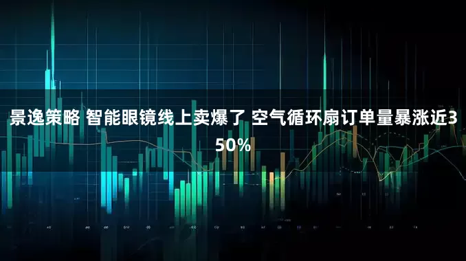 景逸策略 智能眼镜线上卖爆了 空气循环扇订单量暴涨近350%